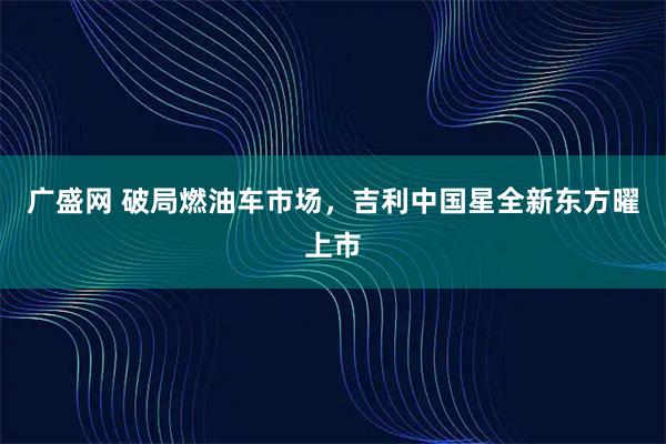 广盛网 破局燃油车市场，吉利中国星全新东方曜上市