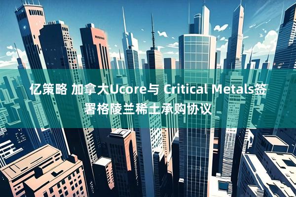 亿策略 加拿大Ucore与 Critical Metals签署格陵兰稀土承购协议