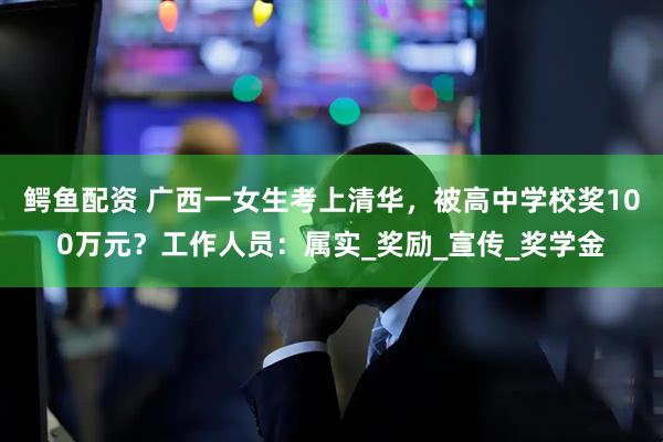 鳄鱼配资 广西一女生考上清华，被高中学校奖100万元？工作人员：属实_奖励_宣传_奖学金