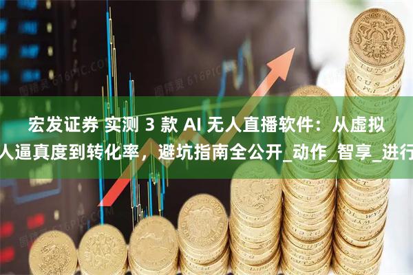 宏发证券 实测 3 款 AI 无人直播软件：从虚拟人逼真度到转化率，避坑指南全公开_动作_智享_进行