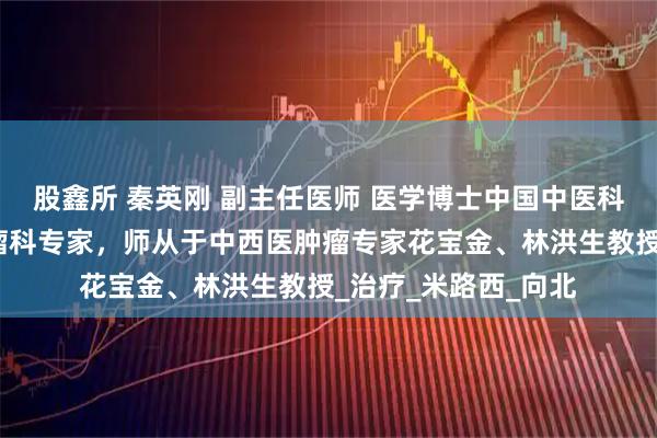股鑫所 秦英刚 副主任医师 医学博士中国中医科学院广安门医院肿瘤科专家，师从于中西医肿瘤专家花宝金、林洪生教授_治疗_米路西_向北