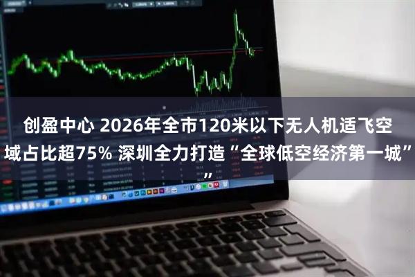 创盈中心 2026年全市120米以下无人机适飞空域占比超75% 深圳全力打造“全球低空经济第一城”