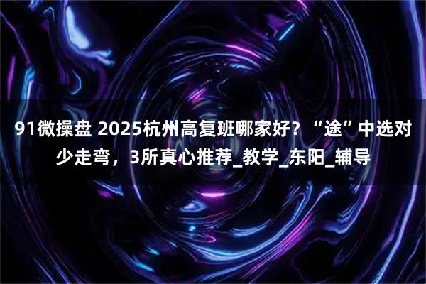 91微操盘 2025杭州高复班哪家好？“途”中选对少走弯，3所真心推荐_教学_东阳_辅导