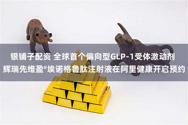 银铺子配资 全球首个偏向型GLP-1受体激动剂 辉瑞先维盈®埃诺格鲁肽注射液在阿里健康开启预约