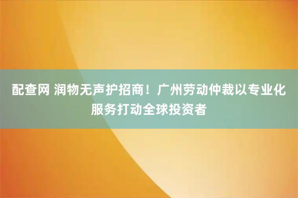 配查网 润物无声护招商！广州劳动仲裁以专业化服务打动全球投资者