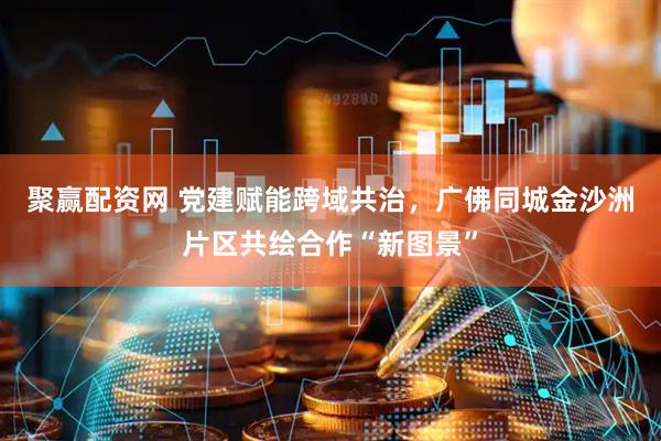 聚赢配资网 党建赋能跨域共治，广佛同城金沙洲片区共绘合作“新图景”