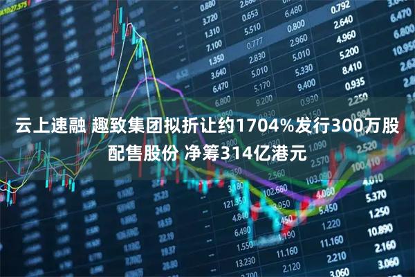 云上速融 趣致集团拟折让约1704%发行300万股配售股份 净筹314亿港元