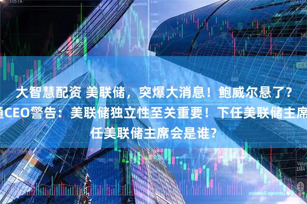 大智慧配资 美联储，突爆大消息！鲍威尔悬了？摩根大通CEO警告：美联储独立性至关重要！下任美联储主席会是谁？