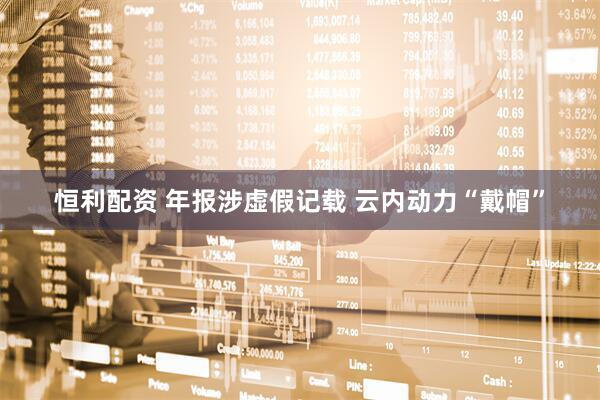 恒利配资 年报涉虚假记载 云内动力“戴帽”