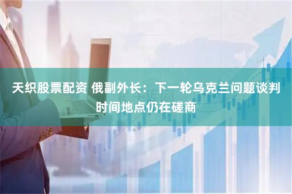 天织股票配资 俄副外长：下一轮乌克兰问题谈判时间地点仍在磋商