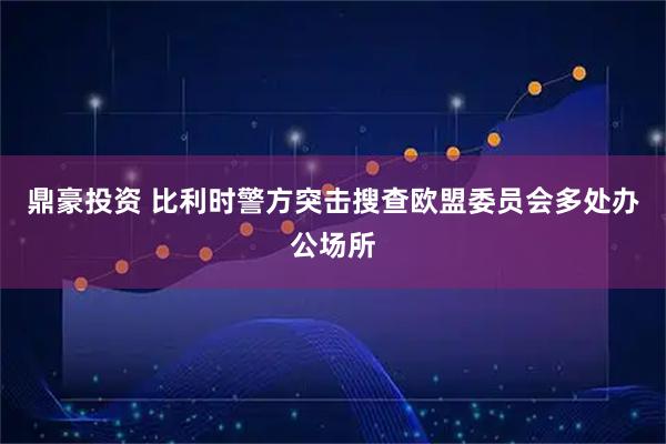 鼎豪投资 比利时警方突击搜查欧盟委员会多处办公场所
