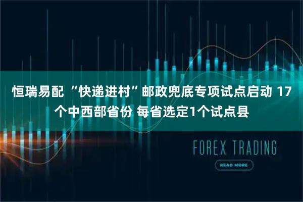 恒瑞易配 “快递进村”邮政兜底专项试点启动 17个中西部省份 每省选定1个试点县