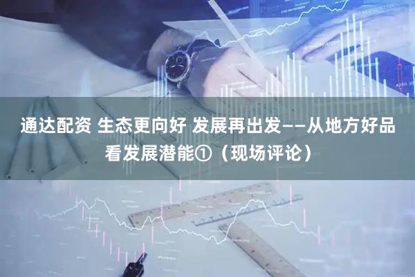 通达配资 生态更向好 发展再出发——从地方好品看发展潜能①(现场评论)