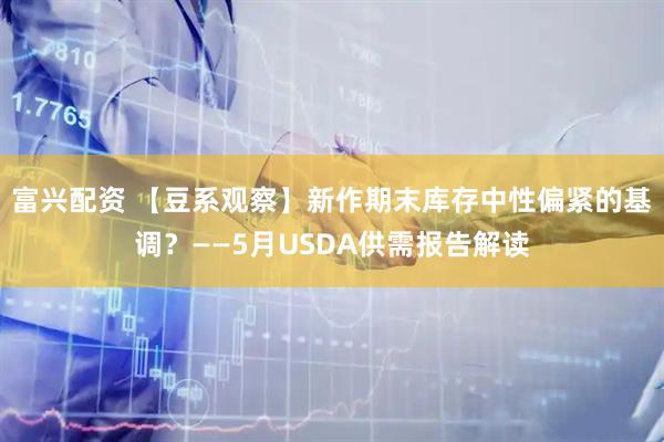 富兴配资 【豆系观察】新作期末库存中性偏紧的基调？——5月USDA供需报告解读