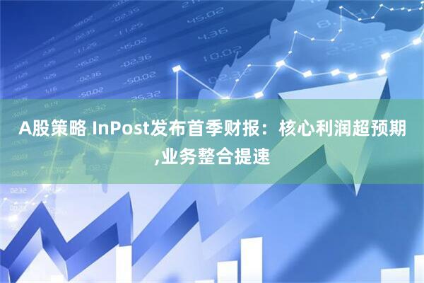 A股策略 InPost发布首季财报：核心利润超预期,业务整合提速