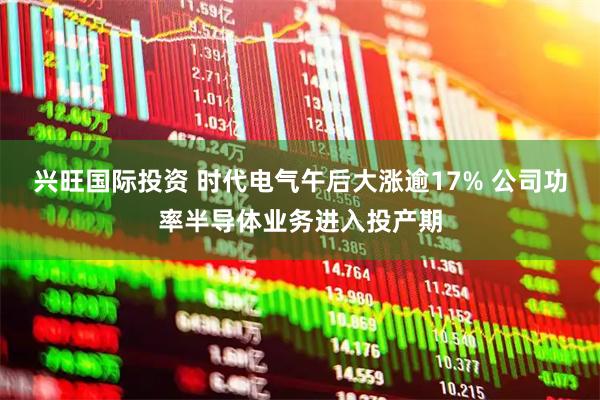 兴旺国际投资 时代电气午后大涨逾17% 公司功率半导体业务进入投产期