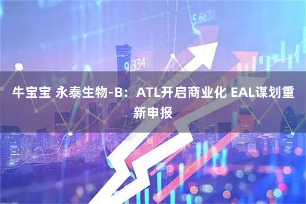 牛宝宝 永泰生物-B:ATL开启商业化 EAL谋划重新申报