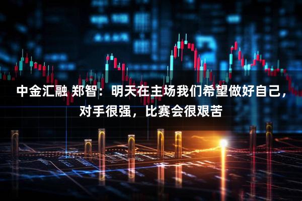 中金汇融 郑智:明天在主场我们希望做好自己,对手很强,比赛会很艰苦