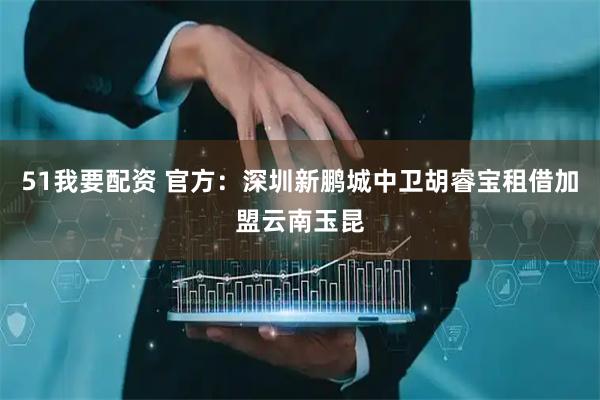 51我要配资 官方：深圳新鹏城中卫胡睿宝租借加盟云南玉昆