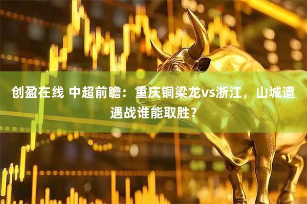 创盈在线 中超前瞻:重庆铜梁龙vs浙江,山城遭遇战谁能取胜?