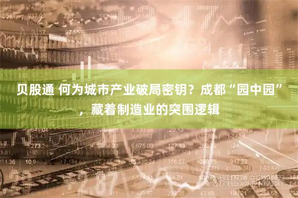 贝股通 何为城市产业破局密钥？成都“园中园”，藏着制造业的突围逻辑