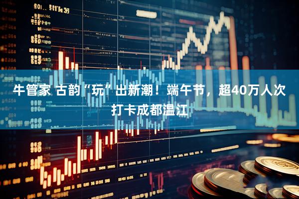 牛管家 古韵“玩”出新潮！端午节，超40万人次打卡成都温江