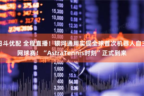 日斗优配 全程直播！银河通用实现全球首次机器人自主网球赛！“AstraTennis时刻”正式到来