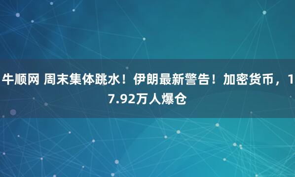 牛顺网 周末集体跳水！伊朗最新警告！加密货币，17.92万人爆仓