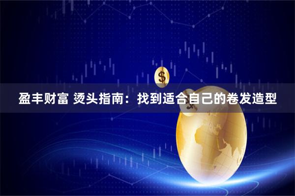 盈丰财富 烫头指南：找到适合自己的卷发造型